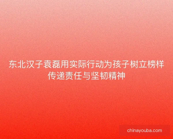 东北汉子袁磊用实际行动为孩子树立榜样传递责任与坚韧精神