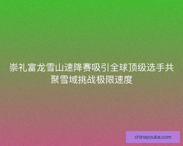 崇礼富龙雪山速降赛吸引全球顶级选手共聚雪域挑战极限速度
