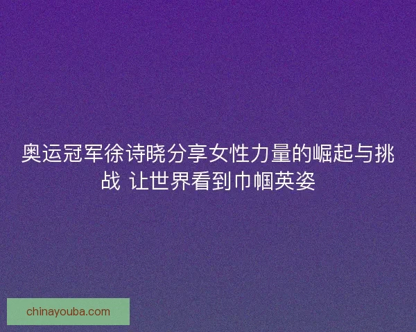 奥运冠军徐诗晓分享女性力量的崛起与挑战 让世界看到巾帼英姿