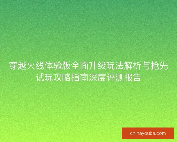 穿越火线体验版全面升级玩法解析与抢先试玩攻略指南深度评测报告