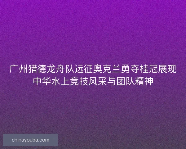 广州猎德龙舟队远征奥克兰勇夺桂冠展现中华水上竞技风采与团队精神
