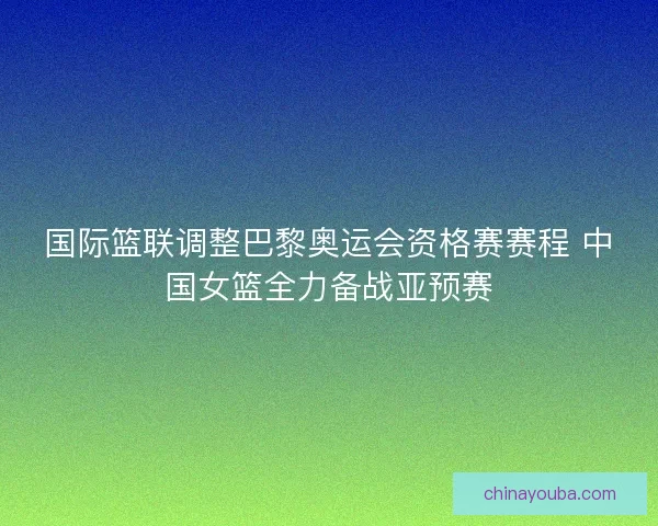 国际篮联调整巴黎奥运会资格赛赛程 中国女篮全力备战亚预赛