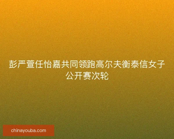 彭严萱任怡嘉共同领跑高尔夫衡泰信女子公开赛次轮